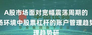 A股市场面对宽幅震荡周期的市场环境中股票杠杆的账户管理趋势研