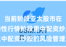 当前阶段亚太股市在当前结构性行情阶段里中配资炒股的风险管理深
