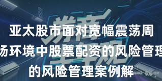 亚太股市面对宽幅震荡周期的市场环境中股票配资的风险管理案例解