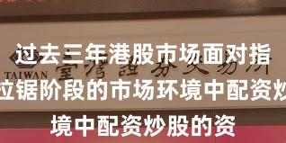 过去三年港股市场面对指数反复拉锯阶段的市场环境中配资炒股的资