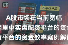 A股市场在当前宽幅震荡周期里中实盘配资平台的资金效率案例解读