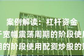 案例解读：杠杆资金使用处于宽幅震荡周期的阶段使用配资炒股的账