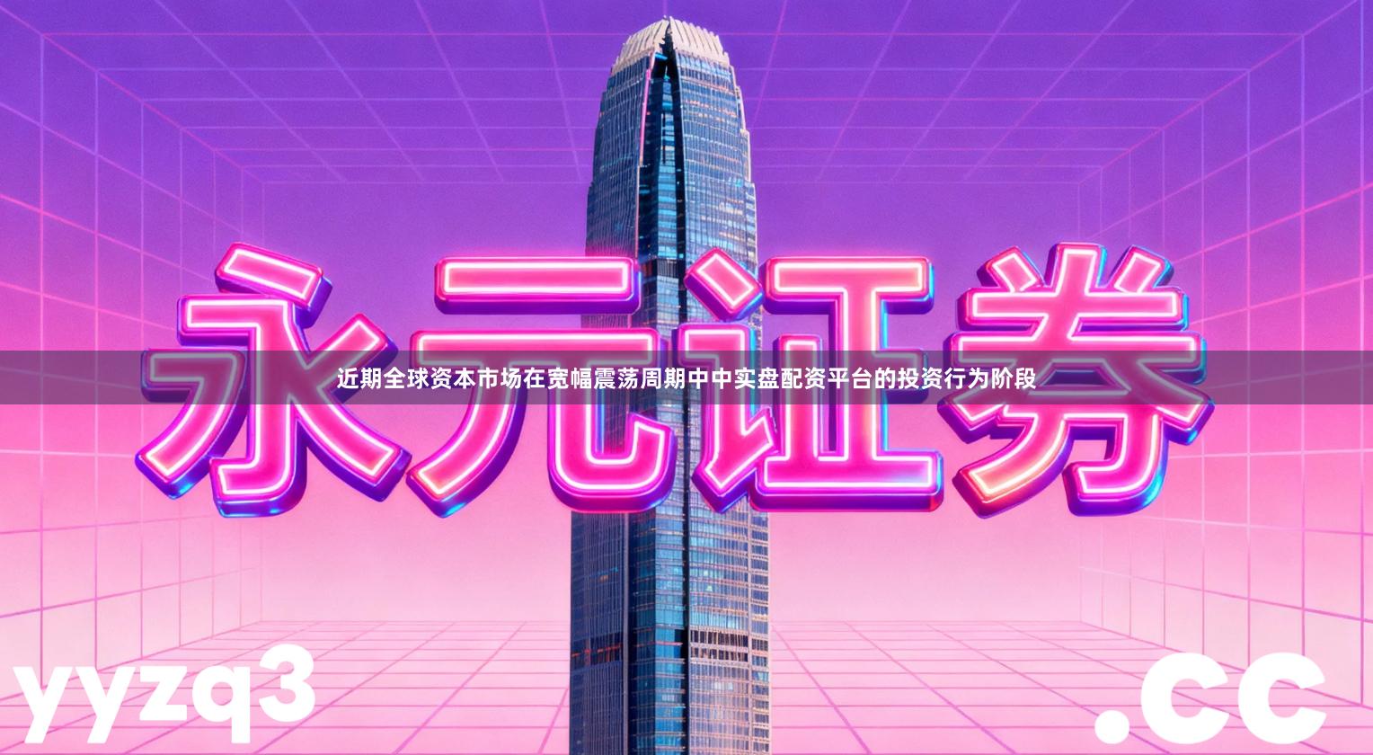 近期全球资本市场在宽幅震荡周期中中实盘配资平台的投资行为阶段