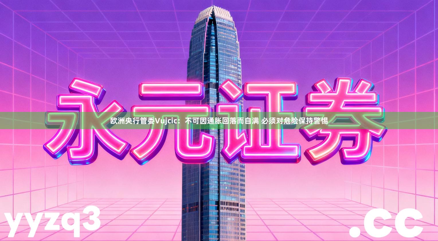 欧洲央行管委Vujcic：不可因通胀回落而自满 必须对危险保持警惕